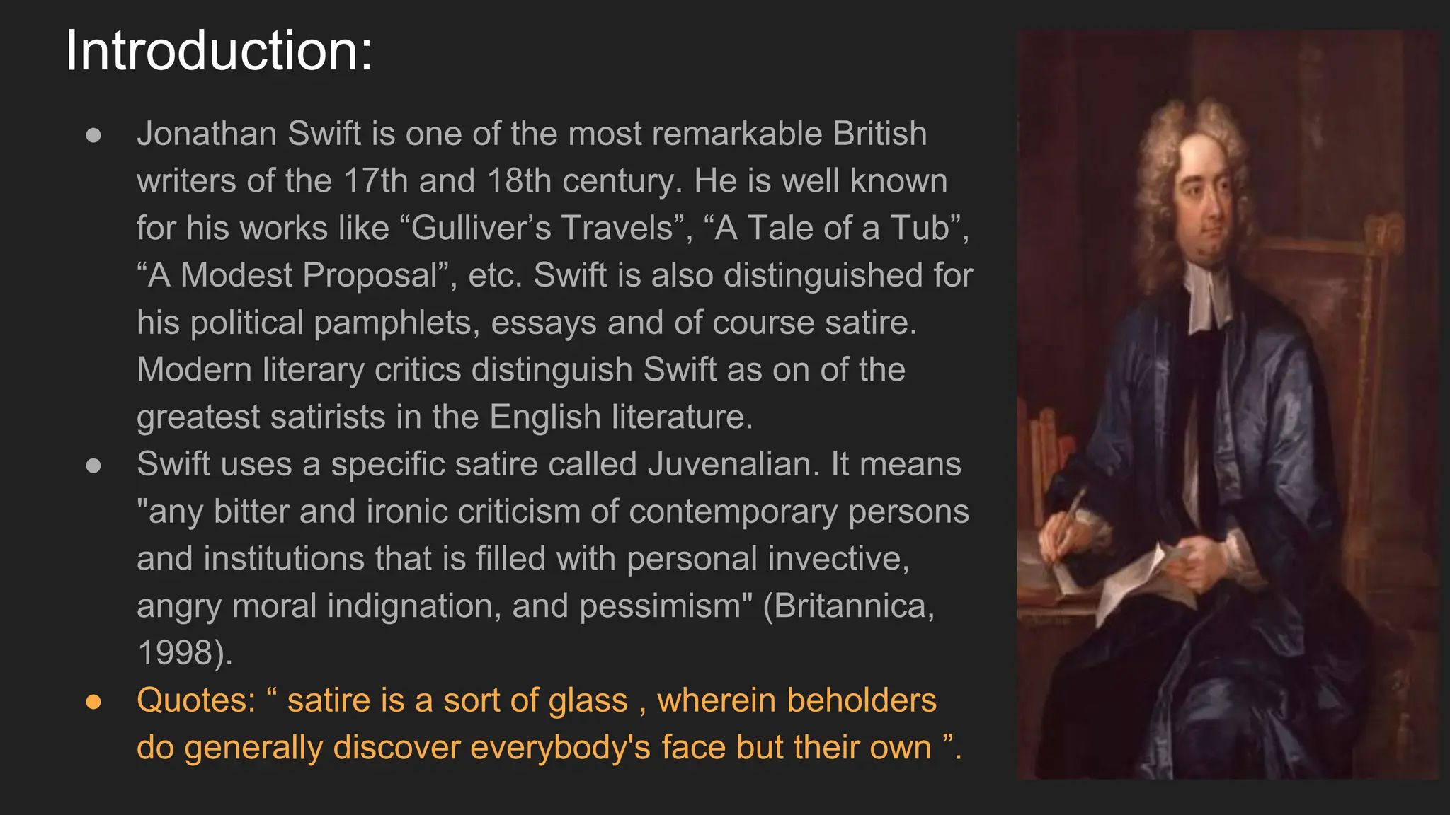 Introduction:
● Jonathan Swift is one of the most remarkable British
writers of the 17th and 18th century. He is well known
for his works like “Gulliver’s Travels”, “A Tale of a Tub”,
“A Modest Proposal”, etc. Swift is also distinguished for
his political pamphlets, essays and of course satire.
Modern literary critics distinguish Swift as on of the
greatest satirists in the English literature.
● Swift uses a specific satire called Juvenalian. It means
"any bitter and ironic criticism of contemporary persons
and institutions that is filled with personal invective,
angry moral indignation, and pessimism" (Britannica,
1998).
● Quotes: “ satire is a sort of glass , wherein beholders
do generally discover everybody's face but their own ”.
 