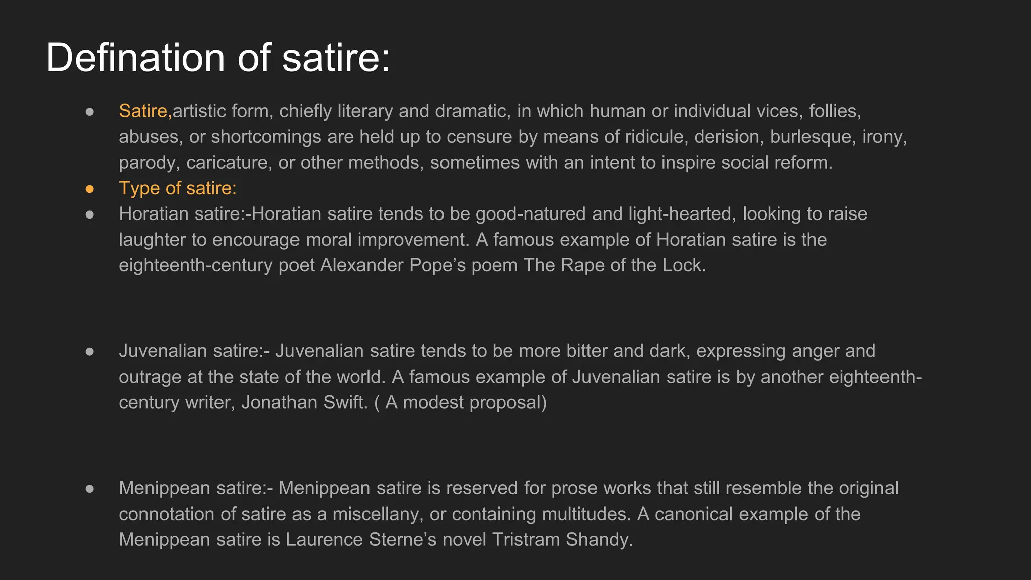 Defination of satire:
● Satire,artistic form, chiefly literary and dramatic, in which human or individual vices, follies,
abuses, or shortcomings are held up to censure by means of ridicule, derision, burlesque, irony,
parody, caricature, or other methods, sometimes with an intent to inspire social reform.
● Type of satire:
● Horatian satire:-Horatian satire tends to be good-natured and light-hearted, looking to raise
laughter to encourage moral improvement. A famous example of Horatian satire is the
eighteenth-century poet Alexander Pope’s poem The Rape of the Lock.
● Juvenalian satire:- Juvenalian satire tends to be more bitter and dark, expressing anger and
outrage at the state of the world. A famous example of Juvenalian satire is by another eighteenth-
century writer, Jonathan Swift. ( A modest proposal)
● Menippean satire:- Menippean satire is reserved for prose works that still resemble the original
connotation of satire as a miscellany, or containing multitudes. A canonical example of the
Menippean satire is Laurence Sterne’s novel Tristram Shandy.
 
