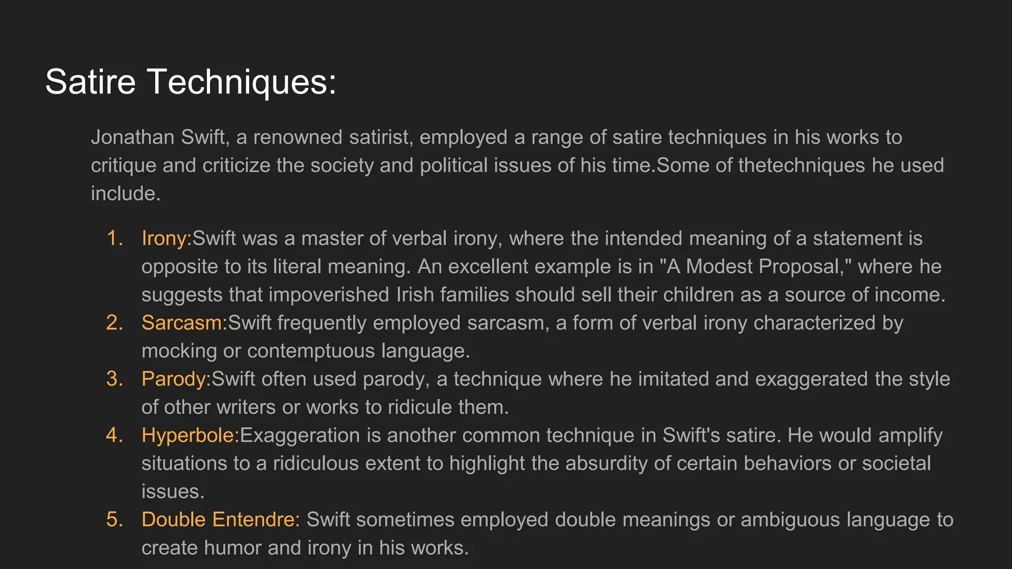 Satire Techniques:
Jonathan Swift, a renowned satirist, employed a range of satire techniques in his works to
critique and criticize the society and political issues of his time.Some of thetechniques he used
include.
1. Irony:Swift was a master of verbal irony, where the intended meaning of a statement is
opposite to its literal meaning. An excellent example is in "A Modest Proposal," where he
suggests that impoverished Irish families should sell their children as a source of income.
2. Sarcasm:Swift frequently employed sarcasm, a form of verbal irony characterized by
mocking or contemptuous language.
3. Parody:Swift often used parody, a technique where he imitated and exaggerated the style
of other writers or works to ridicule them.
4. Hyperbole:Exaggeration is another common technique in Swift's satire. He would amplify
situations to a ridiculous extent to highlight the absurdity of certain behaviors or societal
issues.
5. Double Entendre: Swift sometimes employed double meanings or ambiguous language to
create humor and irony in his works.
 