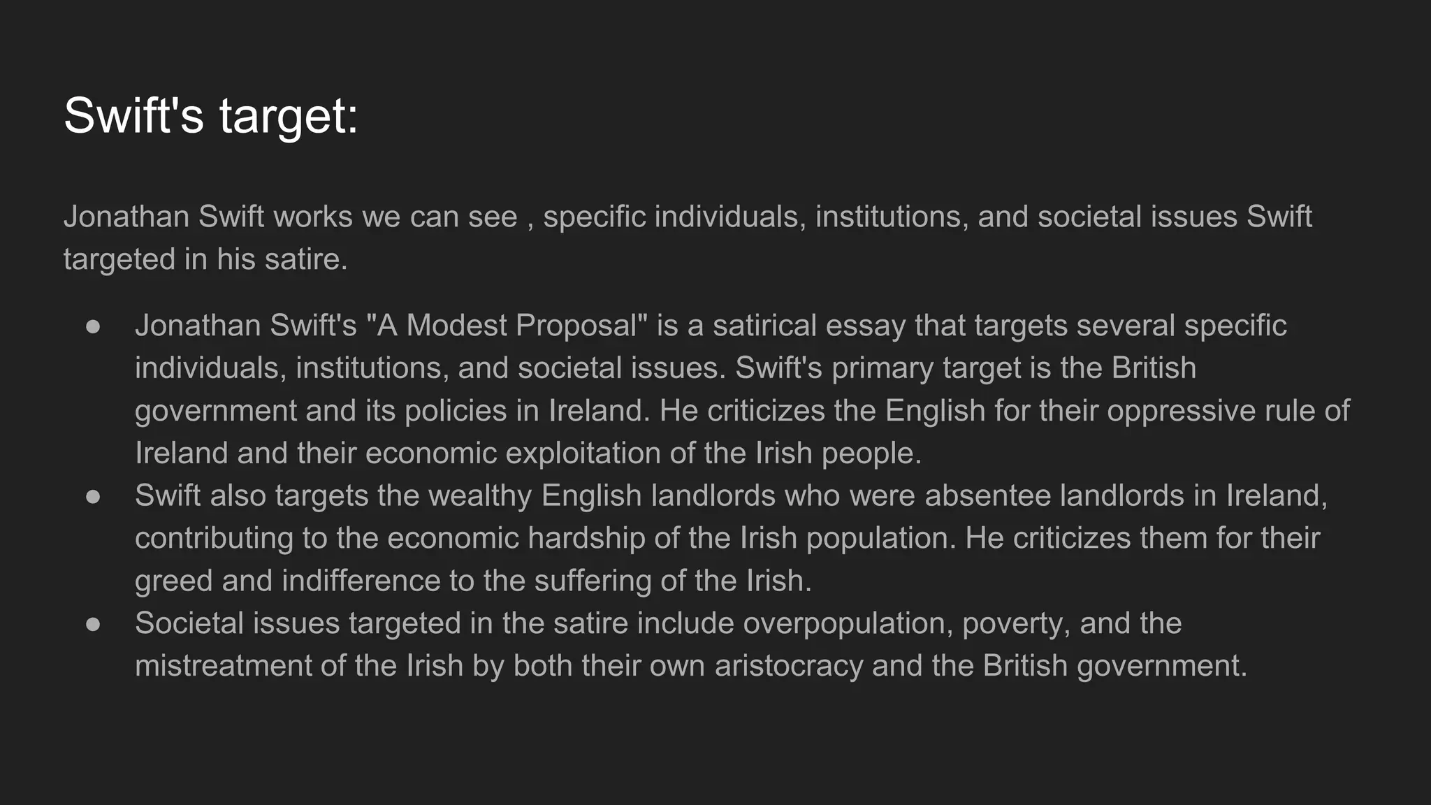 Swift's target:
Jonathan Swift works we can see , specific individuals, institutions, and societal issues Swift
targeted in his satire.
● Jonathan Swift's "A Modest Proposal" is a satirical essay that targets several specific
individuals, institutions, and societal issues. Swift's primary target is the British
government and its policies in Ireland. He criticizes the English for their oppressive rule of
Ireland and their economic exploitation of the Irish people.
● Swift also targets the wealthy English landlords who were absentee landlords in Ireland,
contributing to the economic hardship of the Irish population. He criticizes them for their
greed and indifference to the suffering of the Irish.
● Societal issues targeted in the satire include overpopulation, poverty, and the
mistreatment of the Irish by both their own aristocracy and the British government.
 