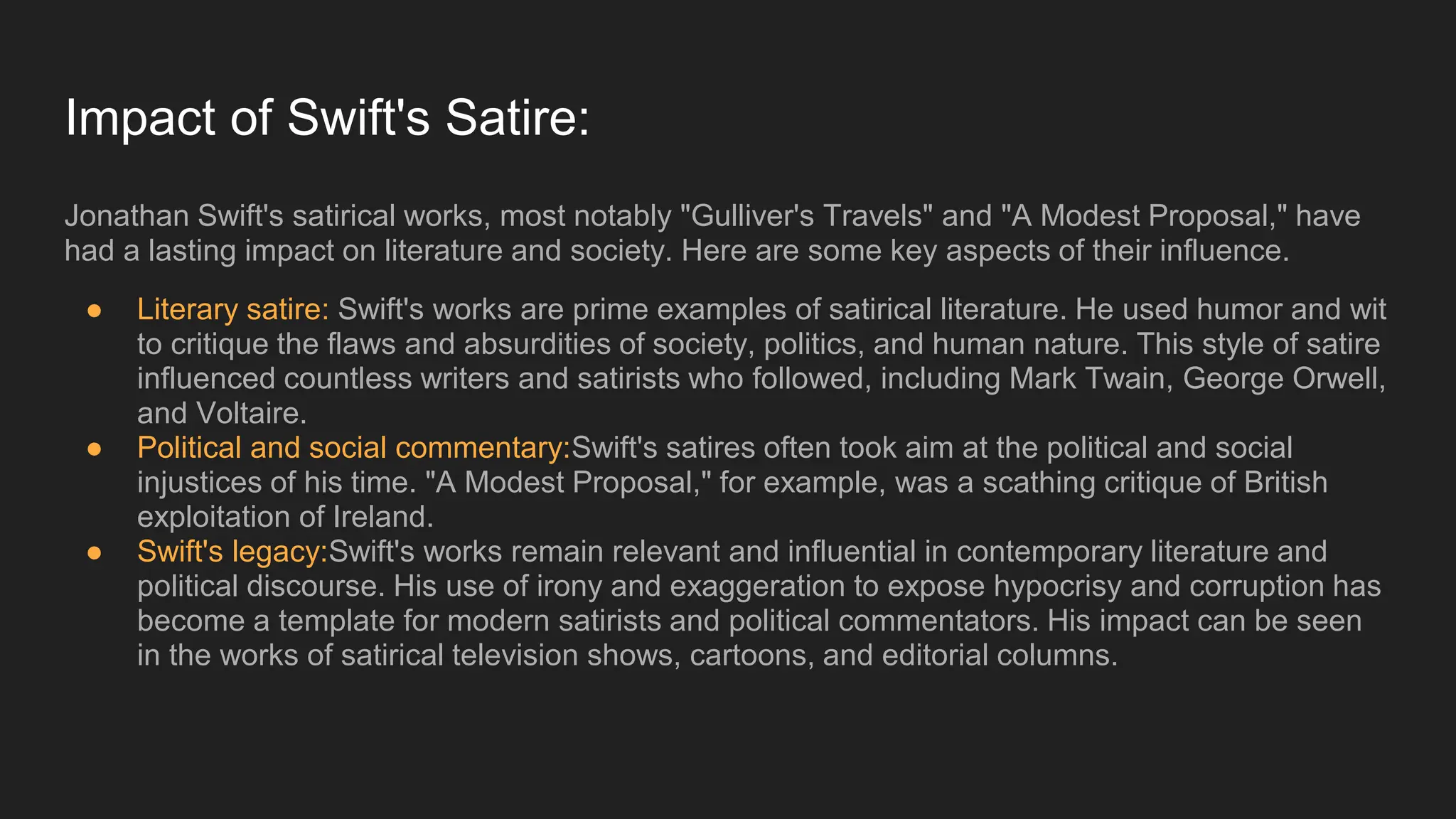 Impact of Swift's Satire:
Jonathan Swift's satirical works, most notably "Gulliver's Travels" and "A Modest Proposal," have
had a lasting impact on literature and society. Here are some key aspects of their influence.
● Literary satire: Swift's works are prime examples of satirical literature. He used humor and wit
to critique the flaws and absurdities of society, politics, and human nature. This style of satire
influenced countless writers and satirists who followed, including Mark Twain, George Orwell,
and Voltaire.
● Political and social commentary:Swift's satires often took aim at the political and social
injustices of his time. "A Modest Proposal," for example, was a scathing critique of British
exploitation of Ireland.
● Swift's legacy:Swift's works remain relevant and influential in contemporary literature and
political discourse. His use of irony and exaggeration to expose hypocrisy and corruption has
become a template for modern satirists and political commentators. His impact can be seen
in the works of satirical television shows, cartoons, and editorial columns.
 