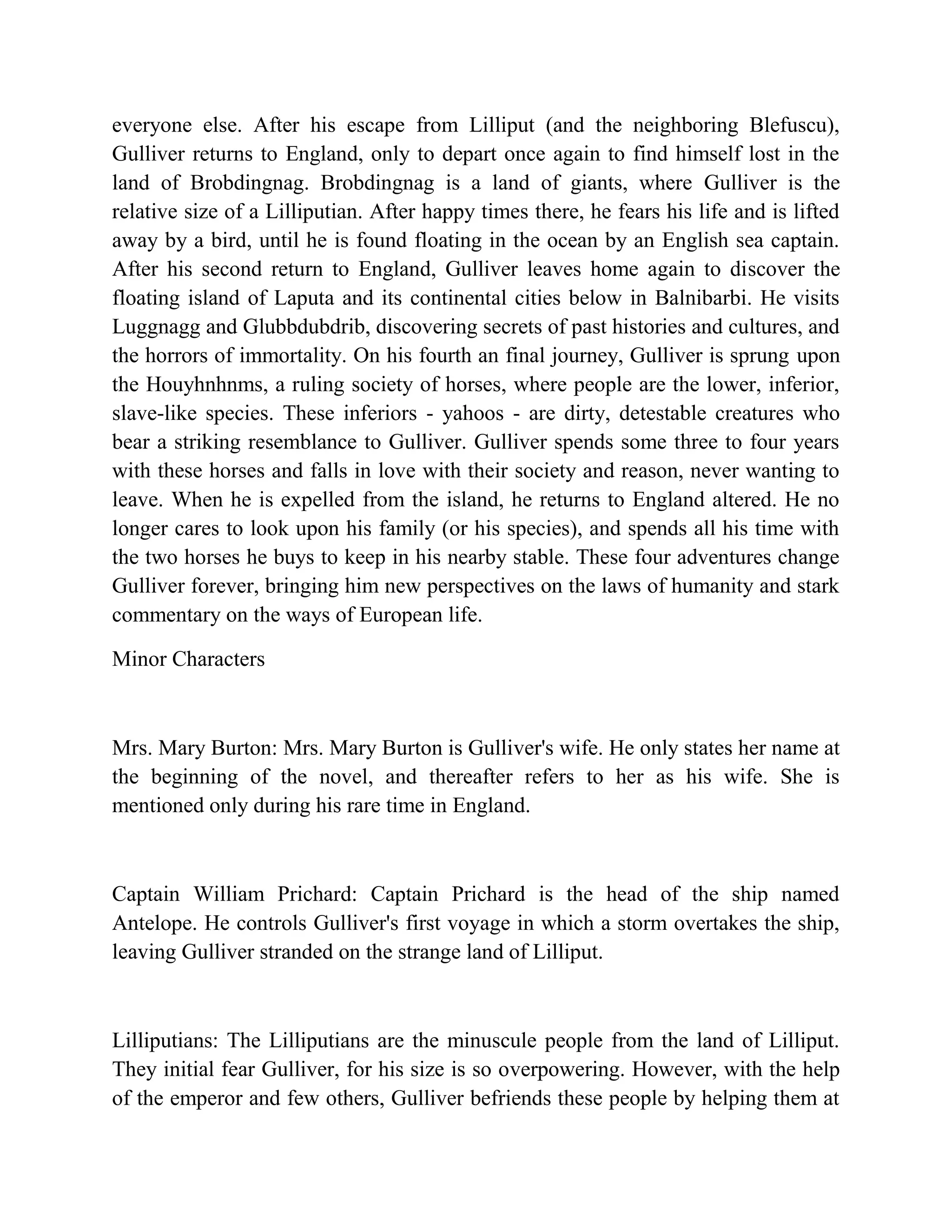 everyone else. After his escape from Lilliput (and the neighboring Blefuscu),
Gulliver returns to England, only to depart once again to find himself lost in the
land of Brobdingnag. Brobdingnag is a land of giants, where Gulliver is the
relative size of a Lilliputian. After happy times there, he fears his life and is lifted
away by a bird, until he is found floating in the ocean by an English sea captain.
After his second return to England, Gulliver leaves home again to discover the
floating island of Laputa and its continental cities below in Balnibarbi. He visits
Luggnagg and Glubbdubdrib, discovering secrets of past histories and cultures, and
the horrors of immortality. On his fourth an final journey, Gulliver is sprung upon
the Houyhnhnms, a ruling society of horses, where people are the lower, inferior,
slave-like species. These inferiors - yahoos - are dirty, detestable creatures who
bear a striking resemblance to Gulliver. Gulliver spends some three to four years
with these horses and falls in love with their society and reason, never wanting to
leave. When he is expelled from the island, he returns to England altered. He no
longer cares to look upon his family (or his species), and spends all his time with
the two horses he buys to keep in his nearby stable. These four adventures change
Gulliver forever, bringing him new perspectives on the laws of humanity and stark
commentary on the ways of European life.
Minor Characters

Mrs. Mary Burton: Mrs. Mary Burton is Gulliver's wife. He only states her name at
the beginning of the novel, and thereafter refers to her as his wife. She is
mentioned only during his rare time in England.

Captain William Prichard: Captain Prichard is the head of the ship named
Antelope. He controls Gulliver's first voyage in which a storm overtakes the ship,
leaving Gulliver stranded on the strange land of Lilliput.

Lilliputians: The Lilliputians are the minuscule people from the land of Lilliput.
They initial fear Gulliver, for his size is so overpowering. However, with the help
of the emperor and few others, Gulliver befriends these people by helping them at

 