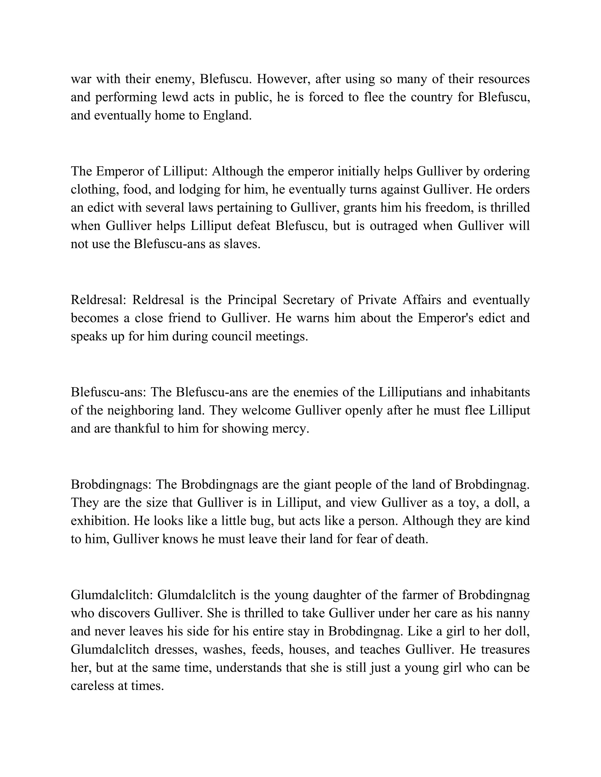 war with their enemy, Blefuscu. However, after using so many of their resources
and performing lewd acts in public, he is forced to flee the country for Blefuscu,
and eventually home to England.

The Emperor of Lilliput: Although the emperor initially helps Gulliver by ordering
clothing, food, and lodging for him, he eventually turns against Gulliver. He orders
an edict with several laws pertaining to Gulliver, grants him his freedom, is thrilled
when Gulliver helps Lilliput defeat Blefuscu, but is outraged when Gulliver will
not use the Blefuscu-ans as slaves.

Reldresal: Reldresal is the Principal Secretary of Private Affairs and eventually
becomes a close friend to Gulliver. He warns him about the Emperor's edict and
speaks up for him during council meetings.

Blefuscu-ans: The Blefuscu-ans are the enemies of the Lilliputians and inhabitants
of the neighboring land. They welcome Gulliver openly after he must flee Lilliput
and are thankful to him for showing mercy.

Brobdingnags: The Brobdingnags are the giant people of the land of Brobdingnag.
They are the size that Gulliver is in Lilliput, and view Gulliver as a toy, a doll, a
exhibition. He looks like a little bug, but acts like a person. Although they are kind
to him, Gulliver knows he must leave their land for fear of death.

Glumdalclitch: Glumdalclitch is the young daughter of the farmer of Brobdingnag
who discovers Gulliver. She is thrilled to take Gulliver under her care as his nanny
and never leaves his side for his entire stay in Brobdingnag. Like a girl to her doll,
Glumdalclitch dresses, washes, feeds, houses, and teaches Gulliver. He treasures
her, but at the same time, understands that she is still just a young girl who can be
careless at times.

 