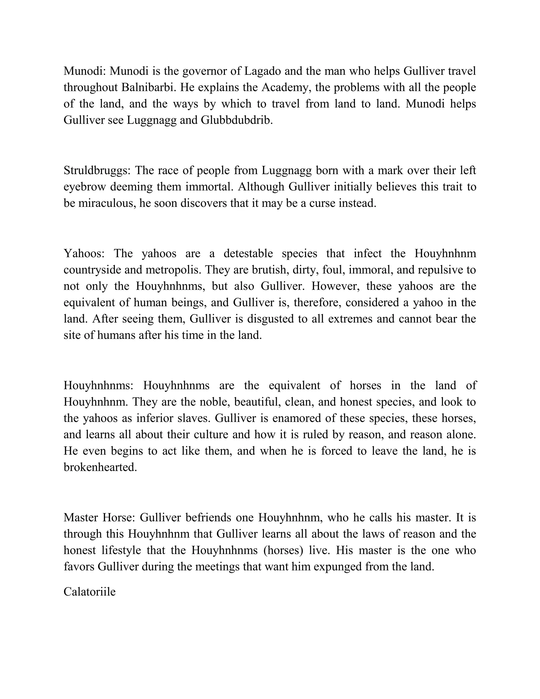 Munodi: Munodi is the governor of Lagado and the man who helps Gulliver travel
throughout Balnibarbi. He explains the Academy, the problems with all the people
of the land, and the ways by which to travel from land to land. Munodi helps
Gulliver see Luggnagg and Glubbdubdrib.

Struldbruggs: The race of people from Luggnagg born with a mark over their left
eyebrow deeming them immortal. Although Gulliver initially believes this trait to
be miraculous, he soon discovers that it may be a curse instead.

Yahoos: The yahoos are a detestable species that infect the Houyhnhnm
countryside and metropolis. They are brutish, dirty, foul, immoral, and repulsive to
not only the Houyhnhnms, but also Gulliver. However, these yahoos are the
equivalent of human beings, and Gulliver is, therefore, considered a yahoo in the
land. After seeing them, Gulliver is disgusted to all extremes and cannot bear the
site of humans after his time in the land.

Houyhnhnms: Houyhnhnms are the equivalent of horses in the land of
Houyhnhnm. They are the noble, beautiful, clean, and honest species, and look to
the yahoos as inferior slaves. Gulliver is enamored of these species, these horses,
and learns all about their culture and how it is ruled by reason, and reason alone.
He even begins to act like them, and when he is forced to leave the land, he is
brokenhearted.

Master Horse: Gulliver befriends one Houyhnhnm, who he calls his master. It is
through this Houyhnhnm that Gulliver learns all about the laws of reason and the
honest lifestyle that the Houyhnhnms (horses) live. His master is the one who
favors Gulliver during the meetings that want him expunged from the land.
Calatoriile

 