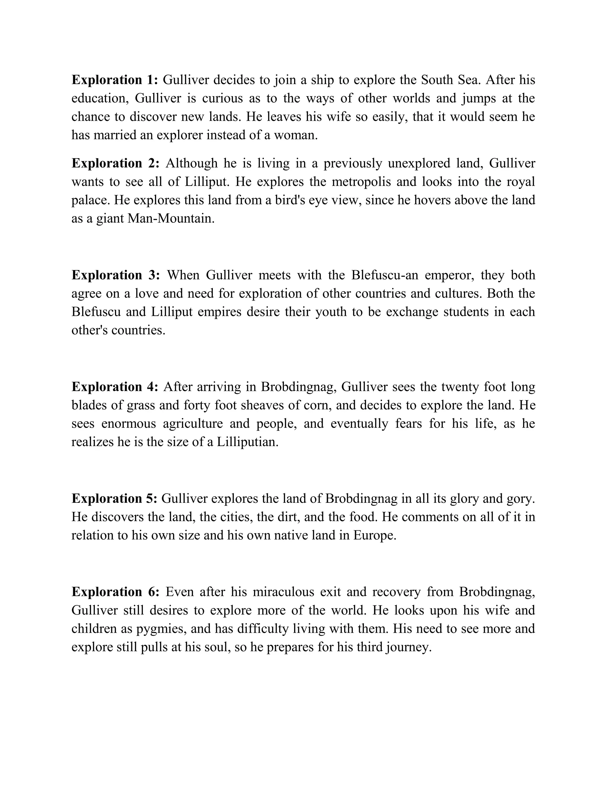 Exploration 1: Gulliver decides to join a ship to explore the South Sea. After his
education, Gulliver is curious as to the ways of other worlds and jumps at the
chance to discover new lands. He leaves his wife so easily, that it would seem he
has married an explorer instead of a woman.
Exploration 2: Although he is living in a previously unexplored land, Gulliver
wants to see all of Lilliput. He explores the metropolis and looks into the royal
palace. He explores this land from a bird's eye view, since he hovers above the land
as a giant Man-Mountain.

Exploration 3: When Gulliver meets with the Blefuscu-an emperor, they both
agree on a love and need for exploration of other countries and cultures. Both the
Blefuscu and Lilliput empires desire their youth to be exchange students in each
other's countries.

Exploration 4: After arriving in Brobdingnag, Gulliver sees the twenty foot long
blades of grass and forty foot sheaves of corn, and decides to explore the land. He
sees enormous agriculture and people, and eventually fears for his life, as he
realizes he is the size of a Lilliputian.

Exploration 5: Gulliver explores the land of Brobdingnag in all its glory and gory.
He discovers the land, the cities, the dirt, and the food. He comments on all of it in
relation to his own size and his own native land in Europe.

Exploration 6: Even after his miraculous exit and recovery from Brobdingnag,
Gulliver still desires to explore more of the world. He looks upon his wife and
children as pygmies, and has difficulty living with them. His need to see more and
explore still pulls at his soul, so he prepares for his third journey.

 