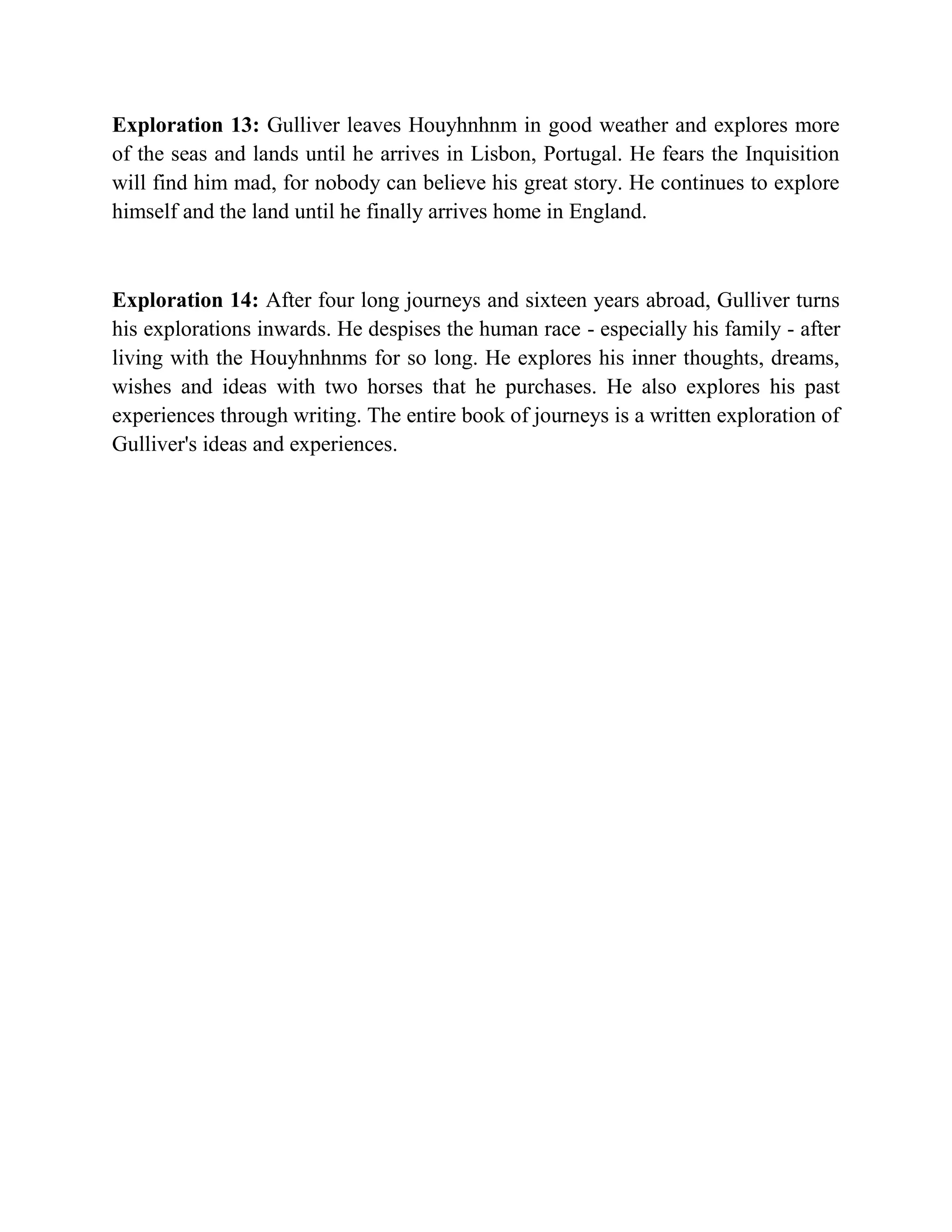 Exploration 13: Gulliver leaves Houyhnhnm in good weather and explores more
of the seas and lands until he arrives in Lisbon, Portugal. He fears the Inquisition
will find him mad, for nobody can believe his great story. He continues to explore
himself and the land until he finally arrives home in England.

Exploration 14: After four long journeys and sixteen years abroad, Gulliver turns
his explorations inwards. He despises the human race - especially his family - after
living with the Houyhnhnms for so long. He explores his inner thoughts, dreams,
wishes and ideas with two horses that he purchases. He also explores his past
experiences through writing. The entire book of journeys is a written exploration of
Gulliver's ideas and experiences.

 