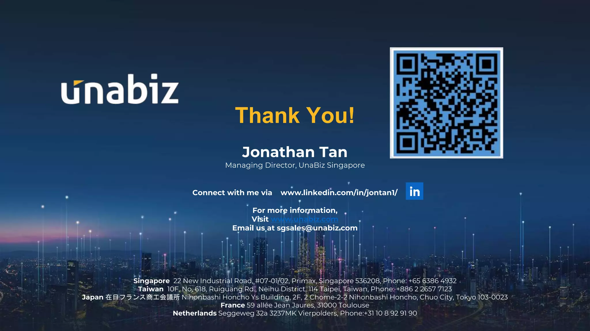 Connect with me via www.linkedin.com/in/jontan1/
For more information,
Visit www.unabiz.com
Email us at sgsales@unabiz.com
Jonathan Tan
Managing Director, UnaBiz Singapore
Thank You!
Singapore 22 New Industrial Road, #07-01/02, Primax, Singapore 536208, Phone: +65 6386 4932
Taiwan 10F, No, 618, Ruiguang Rd., Neihu District, 114 Taipei, Taiwan, Phone: +886 2 2657 7123
Japan 在日フランス商工会議所 Nihonbashi Honcho Ys Building, 2F, 2 Chome-2-2 Nihonbashi Honcho, Chuo City, Tokyo 103-0023
France 59 allée Jean Jaures, 31000 Toulouse
Netherlands Seggeweg 32a 3237MK Vierpolders, Phone:+31 10 8 92 91 90
 