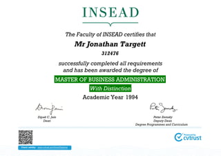 The Faculty of INSEAD certifies that
                                               Mr Jonathan Targett
                                                       312476
                                   successfully completed all requirements
                                     and has been awarded the degree of
                                MASTER OF BUSINESS ADMINISTRATION
                                                   With Distinction
                                                 Academic Year 1994


               Dipak C. Jain                                                     Peter Zemsky
                  Dean                                                           Deputy Dean
                                                                      Degree Programmes and Curriculum




Check validity: www.cvtrust.com/SmartDiploma
 