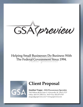 Helping Small Businesses Do Business With
         Small Businesses
   The Federal Government Since 1994.
           Federal Government




           Client Proposal
           Jonathan Teague - GSA Procurement Specialist
           7003 Pelham Road, Suite C • Greenville, SC 29615-5727
           Office: 864.551.2485 Ext. 3035 • Fax: 864.297.0787
           jteague@gsapreview.com • www.gsapreview.com
 
