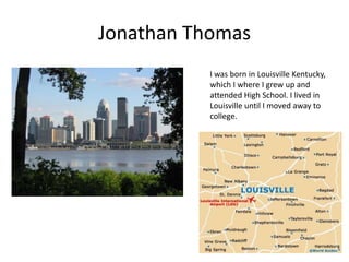 Jonathan Thomas
          I was born in Louisville Kentucky,
          which I where I grew up and
          attended High School. I lived in
          Louisville until I moved away to
          college.
 
