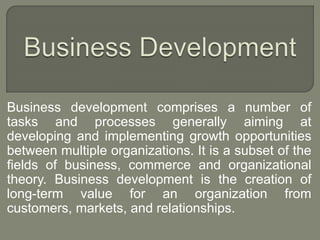Business development comprises a number of 
tasks and processes generally aiming at 
developing and implementing growth opportunities 
between multiple organizations. It is a subset of the 
fields of business, commerce and organizational 
theory. Business development is the creation of 
long-term value for an organization from 
customers, markets, and relationships. 
 