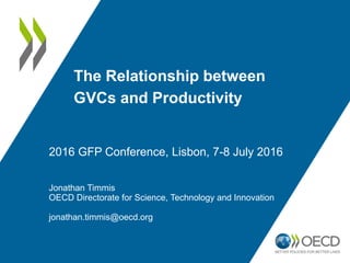 The Relationship between
GVCs and Productivity
Jonathan Timmis
OECD Directorate for Science, Technology and Innovation
jonathan.timmis@oecd.org
2016 GFP Conference, Lisbon, 7-8 July 2016
 