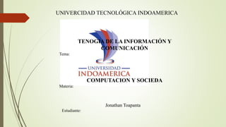 Jonathan Toapanta
Estudiante:
UNIVERCIDAD TECNOLÓGICA INDOAMERICA
TENOGIA DE LA INFORMACIÓN Y
COMUNICACIÓN
Tema:
COMPUTACION Y SOCIEDA
Materia:
 