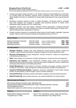 Managing Director (Thal UK Ltd) 01.2001 – 03.2004
Manufacturer of plastic, portable sanitation equipment
Full P/L responsibility and operational head for UK subsidiary of German parent. £1.5m turnover and 5 staff
• Created and shaped company formation in UK. Solely undertook all responsibilities from initial start-
up, including sales and marketing, customer service, purchasing, stock control and accounting,
which resulted in full return on investment for owners within three years from set up and turned over
£600k.
• Developed innovative products to result in market acceptance. Conducted research, evaluated
data, hired designers and suppliers to speedily bring pioneering products to market, which
established quality reputation and 33% market share.
• Negotiated inventive cash flow solution. Assessed funding requirements, managed protracted
dialogue with bankers and credit institutions to create an overdraft facility based on debtor book -
without needing directors’ guarantees or factoring.
• Directed company expansion to consistently exceed sales and profit targets, negotiated “approved
supplier” status to several national companies and expanded turnover to £1.5m+.
EARLIER CAREER
Director & Company Secretary Thal UK Limited plastics, portable sanitation 1995 - 2001
UK Sales Manager Thal UK Limited plastics, portable sanitation 1991 - 1995
Marketing Executive Adventec Limited industrial heating 1989 - 1991
KEY ACHIEVEMENTS
• Strategic Thinking: Strategic vision, ideas development, forward planning, research, analysis and
evaluation, problem solving and resolution, integrated management, business objectives focused.
• Business Development: Change management, business turnaround, creating new opportunities,
understanding business drivers.
• Sales: Sales strategy and management, confident spokesperson, contract and account management.
• Operations and Logistics: Issue identification, feasibility studies, supply chain management,
improving productivity and time efficiency, reducing costs, project management, resource measurement,
developing quality standards and installing best practice.
• People Management: Communications at all levels, motivating, encouraging, coaching, training and
development, recruitment, conflict management, identifying individuals’ strengths and building trust.
• Customer Relationship Building: Negotiation, persuasion, identification of client needs, business
benefits, focused targeting, customer analysis, improve customer satisfaction.
• Financial Planning: Forecasting, full P&L responsibility, budgetary control and profit improvement.
• Market Positioning: Strong market awareness, new channel identification and market analysis.
QUALIFICATIONS AND TRAINING
BA European Business Studies (major: Marketing) Hull 1989
German degree (Diplom) Betriebswirtschaft (major: Marketing) Münster, Germany 1989
NVQ Management level 4 2003
Highly fluent spoken and written German at business and social levels
PERSONAL INTERESTS
Marital Status: Happily married with
1 daughter born in 1998.
Keen F1 fan, hill-walking, cycling, rugby, bird watching,
natural history/National Trust, foreign travel.
 