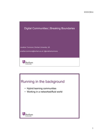 03/03/2014
	


Digital Communities | Breaking Boundaries

Jonathan Tummons | Durham University, UK
jonathan.tummons@durham.ac.uk | @jonathantummons

Running in the background
•  Hybrid learning communities
•  Working in a networked/fluid world
∂	


1
	


 