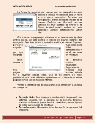INFORMATICA BASICA Jonathan Vargas Peñafiel 
La forma de moverse por Internet con un navegador es muy 
sencilla e intuitiva necesitando sólo un ratón 
y unos pocos conceptos. De entre los 
navegadores, el más conocido y usado es el 
Internet Explorer de Microsoft, aunque 
también es muy utilizado el Firefox o el 
Opera. A nivel usuario, ambos son muy 
parecidos, aunque estéticamente varían 
algo. 
Como se ve, la pagina que visitamos se ve exactamente igual en 
ambos casos, tan solo cambia el diseño de algunos botones del 
navegador. Nosotros vamos a aprender a utilizar el Internet Explorer, 
por ser el más usado en la 
mayoría delas 
computadoras, y 
por que es el que viene 
integrado en Windows. 
Bien, ya tenemos 
delante a nuestro 
navegador. 
Seguramente 
nos mostrará una 
página, aunque todavía 
no le hayamos pedido nada. Esa es su página de inicio 
predeterminada, más adelante aprenderemos a establecer como 
pagina de inicio la que más nos interese. 
Vamos a identificar las distintas partes que componen la ventana 
J o n a t h a n V a r g a s P e ñ a f i e l 
Página 10 
del navegador: 
 Barra de título: Aquí aparece el nombre de la página web que 
estamos visitando. En la esquina de la derecha, tenemos 
además los botones para minimizar, maximizar y cerrar, típicos 
de todas las ventanas de Windows. 
 Barra de menús: Me muestra todos los menús de opciones del 
programa. 
 