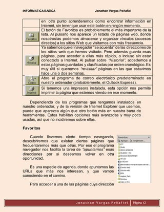 INFORMATICA BASICA Jonathan Vargas Peñafiel 
en otro punto aprenderemos como encontrar información en 
Internet, sin tener que usar este botón en ningún momento. 
El botón de Favoritos es probablemente el más importante de la 
lista. Al pulsarlo nos aparece un listado de páginas web, donde 
nosotros/as podemos almacenar y organizar vínculos (accesos 
directos) a los sitios Web que visitamos con más frecuencia. 
Ya sabemos que el navegador “se acuerda” de las direcciones de 
los sitios web que hemos visitado. Pero además guarda esas 
páginas, para acceder a ellas más rápido, o incluso sin estar 
conectado a Internet. Al pulsar sobre “Historial”, accedemos a 
estas páginas guardadas y clasificadas por orden cronológico. Es 
muy útil si queremos “revisitar” páginas en las que estuvimos 
hace una o dos semanas. 
Abre el programa de correo electrónico predeterminado en 
nuestro ordenador (probablemente, el Outlook Express). 
Si tenemos una impresora instalada, esta opción nos permite 
imprimir la página que estemos viendo en ese momento. 
Dependiendo de los programas que tengamos instalados en 
nuestro ordenador, y de la versión de Internet Explorer que usemos, 
puede que aparezca algún que otro botón más en nuestra barra de 
herramientas. Estos habilitan opciones más avanzadas y muy poco 
usadas, así que no incidiremos sobre ellas. 
J o n a t h a n V a r g a s P e ñ a f i e l 
Página 12 
Favoritos 
Cuando llevemos cierto tiempo navegando, 
descubriremos que existen ciertas páginas que 
frecuentaremos más que otras. Por eso el programa 
navegador nos facilita la tarea de “apuntarnos” esas 
direcciones por si deseamos volver en otra 
oportunidad. 
Es una especie de agenda, donde apuntamos las 
URLs que más nos interesan, y que vamos 
conociendo en el camino. 
Para acceder a una de las páginas cuya dirección 
 