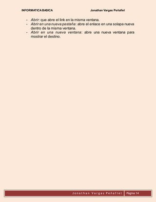 INFORMATICA BASICA Jonathan Vargas Peñafiel 
- Abrir: que abre el link en la misma ventana. 
- Abrir en una nueva pestaña: abre el enlace en una solapa nueva 
dentro de la misma ventana. 
- Abrir en una nueva ventana: abre una nueva ventana para 
J o n a t h a n V a r g a s P e ñ a f i e l 
Página 14 
mostrar el destino. 
 