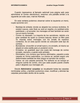 INFORMATICA BASICA Jonathan Vargas Peñafiel 
Cuando ingresamos al llamado webmail (una página web para 
administrar el correo electrónico), veremos una pantalla similar a la 
siguiente (en este caso, mail de Hotmail). 
En esta ventana podemos observar sobre la izquierda un menú, 
J o n a t h a n V a r g a s P e ñ a f i e l 
Página 18 
cuyas opciones son: 
- Bandeja de entrada: donde se alojarán los correos recibidos. Si 
existen nuevos, este título se verá en negrita y la cantidad entre 
paréntesis; y al acceder, los mensajes sin leer también se verán 
con el mismo formato. 
- Correo no deseado: La mayoría de los servidores, debido a la 
gran cantidad de spam (o correos basura), tienen un filtro para 
no mezclar estos mensajes con los emails de nuestros 
contactos. Es en esta opción donde se colocarán este tipo de 
correos. 
- Borradores: al escribir un email nuevo y no enviarlo, el mismo se 
alojará en esta casilla para un posterior envío. 
- Enviados: se guardará aquí una copia del mensaje de correo 
enviado, siempre y cuando esté activado. 
- Eliminados: Los correos que hemos eliminados, pasarán a esta 
carpeta en forma automática. La misma se vaciará según una 
determinada cantidad de días (según el servidor de correo). 
- Varios: es una carpeta personal. Por defecto no se incluye en 
ninguna cuenta de correo, sino que cada usuario puede crearla 
para ir alojando sus mensajes ahí. 
Desde Administrar carpetas se visualizarán todas las carpetas 
nombradas arriba, y también podremos crear, modificar y eliminar las 
carpetas personales dentro de la cuenta. 
 