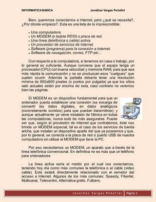 INFORMATICA BASICA Jonathan Vargas Peñafiel 
Bien, queremos conectarnos a Internet, pero ¿qué se necesita?, 
¿Por dónde empiezo?. Esta es una lista de lo imprescindible: 
 Una computadora. 
 Un MODEM (o tarjeta RDSI) o placa de red. 
 Una línea (telefónica o cable) activa. 
 Un proveedor de servicios de Internet. 
 Software (programa) para la conexión a Internet. 
 Software de navegación, correo, FTP etc... 
Con respecto a la computadora, si tenemos en casa o trabajo, por 
lo general es suficiente. Aunque conviene que el equipo tenga un 
procesador (CPU) con buena velocidad y memoria RAM, para que sea 
más rápida la comunicación y no se produzcan esos “cuelgues” que 
suelen ocurrir. Además la pantalla debería tener una resolución 
mínima de 800x600 pixeles (o puntos por pulgada) ya que los sitios 
web actuales están por encima de esta, caso contrario no veremos 
bien las páginas. 
El MODEM es un dispositivo fundamental para que un 
ordenador pueda establecer una conexión (se encarga de 
convertir los datos digitales, en datos analógicos 
(concretamente sonidos) para que puedan transmitirse), y 
aunque actualmente ya viene instalado de fábrica en todas 
las computadoras, nunca está de más asegurarse. Puede 
ser que, según el proveedor de Internet que contratemos, éste nos 
brinde un MODEM especial, tal es el caso de los servicios de banda 
ancha, que instalan un dispositivo aparte del que ya poseemos y que, 
por lo general, se conecta a la placa de red o puerto USB de nuestra 
computadora sin utilizar el MODEM que tiene la PC. 
Por eso necesitamos un MODEM, un aparato que a través de la 
línea telefónica convencional. En definitiva no es más que un teléfono 
para ordenadores 
La línea activa sería el medio por el cual nos conectamos, 
teniendo hoy día como más comunes la telefónica o el cable (video 
cable). Esto estará directamente relacionado con el servidor del 
acceso a Internet. Algunos de los más comunes: Speedy, Fibertel, 
Multicanal, Telecentro, Alternativa gratis, Fullzero. 
J o n a t h a n V a r g a s P e ñ a f i e l 
Página 3 
 