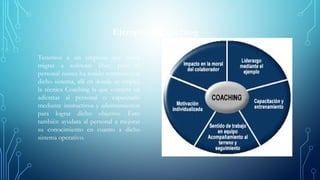 Ejemplo de Coaching
Tenemos a un empresa que desea
migrar a software libre; pero el
personal nunca ha tenido contacto con
dicho sistema, allí en donde se emplea
la técnica Coaching la que consiste en
adiestrar al personal o capacitarlo
mediante instructivos y adestramientos
para lograr dicho objetivo. Esto
también ayudara al personal a mejorar
su conocimiento en cuanto a dicho
sistema operativo.
 