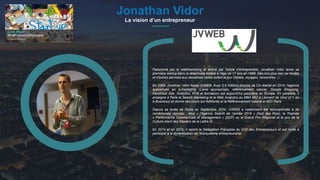 #PortraitDeStartuper
1Jonathan Vidor
La vision d’un entrepreneur
Passionné par le webmarketing et animé par l’envie d’entreprendre, Jonathan Vidor lance sa
première startup dans la téléphonie mobile à l’âge de 17 ans en 1998. Dès lors plus rien ne l'arrête
et d'autres services aux domaines variés voient le jour (hôtels, voyages, rencontres...).
En 2004, Jonathan Vidor fonde JVWEB. Avec 5,5 millions d'euros de CA réalisé en 2014, l'agence
spécialisée en e-marketing (Liens sponsorisés, référencement naturel, Google Shopping,
Facebook Ads, Analytics, RTB et formation) est aujourd'hui pionnière en Europe. En parallèle, il
enseigne à Paris le Search Marketing et le Web Analytics au MBA MCI à Léonard de Vinci (n°1 du
e-Business) et donne des cours sur AdWords et le Référencement Naturel à HEC Paris.
Depuis sa levée de fonds en Septembre 2014, JVWEB a notamment été récompensée à de
nombreuses reprises : élue « l’Agence Search de l’année 2015 » (Nuit des Rois), le Trophée
« Performance Commerciale et Management » (DCF) ou le Grand Prix Régional et le prix de la
Culture client des Masters de la Lettre M…
En 2014 et en 2015, il rejoint la Délégation Française du G20 des Entrepreneurs et est invité à
participer à la dynamisation de l'écosystème entrepreunarial.
 