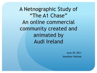 A Netnographic Study of
    “The A1 Chase”
 An online commercial
community created and
     animated by
     Audi Ireland
                   June 29, 2011
                Jonathan Vielmas
 