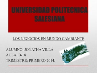 UNIVERSIDAD POLITECNICA
SALESIANA
LOS NEGOCIOS EN MUNDO CAMBIANTE
ALUMNO: JONATHA VILLA
AULA: B-18
TRIMESTRE: PRIMERO 2014.
 