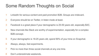 Some Random Thoughts on Social
1 LinkedIn for serious content and paid promotion B2B. Groups are irrelevant.
2 Everyone should be on Twitter, in listen mode at least.
3 Facebook is a great place if your demographic is 25-50 years old, especially B2C.
4 New channels like Slack are worthy of experimentation, especially for a complex
B2B concept.
5 If your demographic is 18-25 years old, spend 90% of your time on Snapchat.
6 Always, always, fast experiments.
7 Pick no more than three social channels at any one time.
8 Don’t underestimate weekends.
 