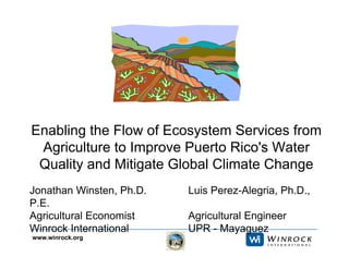 www.winrock.org
Enabling the Flow of Ecosystem Services from
Agriculture to Improve Puerto Rico's Water
Quality and Mitigate Global Climate Change
Jonathan Winsten, Ph.D. Luis Perez-Alegria, Ph.D.,
P.E.
Agricultural Economist Agricultural Engineer
Winrock International UPR - Mayaguez
 