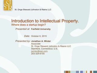 Introduction to Intellectual Property.
Where does a startup begin?
Presented at: Fairfield University
Date: October 6, 2015
Presented by: Jonathan A. Winter
Associate
St. Onge Steward Johnston & Reens LLC
Stamford, Connecticut, U.S.
jwinter@ssjr.com
203-324-6155
 