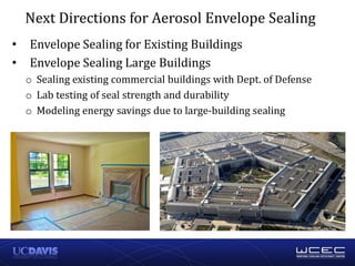 • Envelope Sealing for Existing Buildings
• Envelope Sealing Large Buildings
o Sealing existing commercial buildings with Dept. of Defense
o Lab testing of seal strength and durability
o Modeling energy savings due to large-building sealing
Next Directions for Aerosol Envelope Sealing
 