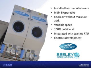 • Installed two manufacturers
• Indir. Evaporative
• Cools air without moisture
add.
• Variable speed
• 100% outside air
• Integrated with existing RTU
• Controls development
 