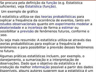  Se procura pela definição da função (e.g. Estatística
suficiente), veja Estatística (função).
Um exemplo de gráfico
A estatística utiliza-se das teorias probabilísticas para
explicar a frequência da ocorrência de eventos, tanto em
estudos observacionais quanto em experimento modelar a
aleatoriedade e a incerteza de forma a estimar ou
possibilitar a previsão de fenômenos futuros, conforme o
caso.
Ou seja mais resumido: A estatística utiliza-se através das
teorias probabilísticas para explicar a frequência de
fenómenos e para possibilitar a previsão desses fenómenos
no futuro.
Algumas práticas estatísticas incluem, por exemplo, o
planejamento, a sumarização e a interpretação de
observações. Dado que o objetivo da estatística é a
produção da melhor informação possível a partir dos dados
 Se procura pela definição da função (e.g. Estatística
suficiente), veja Estatística (função).
Um exemplo de gráfico
A estatística utiliza-se das teorias probabilísticas para
explicar a frequência da ocorrência de eventos, tanto em
estudos observacionais quanto em experimento modelar a
aleatoriedade e a incerteza de forma a estimar ou
possibilitar a previsão de fenômenos futuros, conforme o
caso.
Ou seja mais resumido: A estatística utiliza-se através das
teorias probabilísticas para explicar a frequência de
fenómenos e para possibilitar a previsão desses fenómenos
no futuro.
Algumas práticas estatísticas incluem, por exemplo, o
planejamento, a sumarização e a interpretação de
observações. Dado que o objetivo da estatística é a
produção da melhor informação possível a partir dos dados
disponíveis, alguns autores sugerem que a estatística é um
 