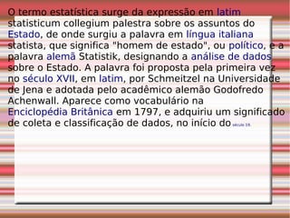 O termo estatística surge da expressão em latim
statisticum collegium palestra sobre os assuntos do
Estado, de onde surgiu a palavra em língua italiana
statista, que significa "homem de estado", ou político, e a
palavra alemã Statistik, designando a análise de dados
sobre o Estado. A palavra foi proposta pela primeira vez
no século XVII, em latim, por Schmeitzel na Universidade
de Jena e adotada pelo acadêmico alemão Godofredo
Achenwall. Aparece como vocabulário na
Enciclopédia Britânica em 1797, e adquiriu um significado
de coleta e classificação de dados, no início do século 19.
 