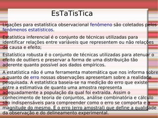 Ligações para estatística observacional fenômeno são coletados pelos
fenômenos estatísticos.
Estatística inferencial é o conjunto de técnicas utilizadas para
identificar relações entre variáveis que representem ou não relações
de causa e efeito;
Estatística robusta é o conjunto de técnicas utilizadas para atenuar o
efeito de outliers e preservar a forma de uma distribuição tão
aderente quanto possível aos dados empíricos.
A estatística não é uma ferramenta matemática que nos informa sobre
o quanto de erro nossas observações apresentam sobre a realidade
pesquisada. A estatística baseia-se na medição do erro que existe
entre a estimativa de quanto uma amostra representa
adequadamente a população da qual foi extraída. Assim o
conhecimento de teoria de conjuntos, análise combinatória e cálculo
são indispensáveis para compreender como o erro se comporta e a
magnitude do mesmo. É o erro (erro amostral) que define a qualidade
da observação e do delineamento experimental.
EsTaTisTica
 