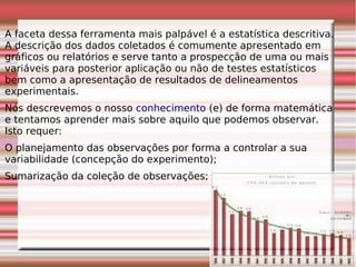 A faceta dessa ferramenta mais palpável é a estatística descritiva.
A descrição dos dados coletados é comumente apresentado em
gráficos ou relatórios e serve tanto a prospecção de uma ou mais
variáveis para posterior aplicação ou não de testes estatísticos
bem como a apresentação de resultados de delineamentos
experimentais.
Nós descrevemos o nosso conhecimento (e) de forma matemática
e tentamos aprender mais sobre aquilo que podemos observar.
Isto requer:
O planejamento das observações por forma a controlar a sua
variabilidade (concepção do experimento);
Sumarização da coleção de observações;
 