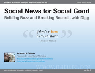 Social News for Social Good: Building Buzz and Breaking Records with Digg            Tuesday, February 26, 2008




Social News for Social Good
Building Buzz and Breaking Records with Digg


                                                            if there’s no buzz,
                                                            there’s no interest.
                                                                —Branford Marsalis




                       Jonathon D. Colman
                       Associate Director, Digital Marketing
                       http://www.slideshare.net/jcolman/slideshows
                       http://www.linkedin.com/in/jcolman


                                                          www.nature.org
Web Executive Seminar: Social Sites for Social Good | Jonathon D. Colman                         Slide #1 of 16