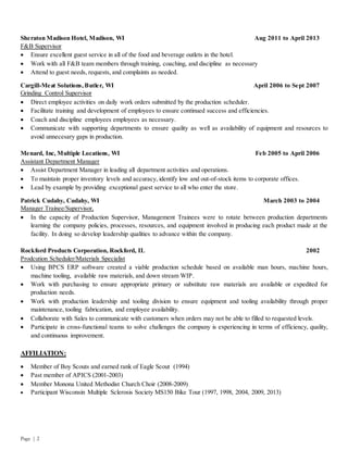 Page | 2
Sheraton Madison Hotel, Madison, WI Aug 2011 to April 2013
F&B Supervisor
 Ensure excellent guest service in all of the food and beverage outlets in the hotel.
 Work with all F&B team members through training, coaching, and discipline as necessary
 Attend to guest needs, requests, and complaints as needed.
Cargill-Meat Solutions,Butler, WI April 2006 to Sept 2007
Grinding Control Supervisor
 Direct employee activities on daily work orders submitted by the production scheduler.
 Facilitate training and development of employees to ensure continued success and efficiencies.
 Coach and discipline employees employees as necessary.
 Communicate with supporting departments to ensure quality as well as availability of equipment and resources to
avoid unnecesary gaps in production.
Menard, Inc, Multiple Locations, WI Feb 2005 to April 2006
Assistant Department Manager
 Assist Department Manager in leading all department activities and operations.
 To maintain proper inventory levels and accuracy, identify low and out-of-stock items to corporate offices.
 Lead by example by providing exceptional guest service to all who enter the store.
Patrick Cudahy, Cudahy, WI March 2003 to 2004
Manager Trainee/Supervisor,
 In the capacity of Production Supervisor, Management Trainees were to rotate between production departments
learning the company policies, processes, resources, and equipment involved in producing each product made at the
facility. In doing so develop leadership qualities to advance within the company.
Rockford Products Corporation, Rockford, IL 2002
Prodcution Scheduler/Materials Specialist
 Using BPCS ERP software created a viable production schedule based on available man hours, machine hours,
machine tooling, available raw materials, and down stream WIP.
 Work with purchasing to ensure appropriate primary or substitute raw materials are available or expedited for
production needs.
 Work with production leadership and tooling division to ensure equipment and tooling availability through proper
maintenance, tooling fabrication, and employee availability.
 Collaborate with Sales to communicate with customers when orders may not be able to filled to requested levels.
 Participate in cross-functional teams to solve challenges the company is experiencing in terms of efficiency, quality,
and continuous improvement.
AFFILIATION:
 Member of Boy Scouts and earned rank of Eagle Scout (1994)
 Past member of APICS (2001-2003)
 Member Monona United Methodist Church Choir (2008-2009)
 Participant Wisconsin Multiple Sclerosis Society MS150 Bike Tour (1997, 1998, 2004, 2009, 2013)
 