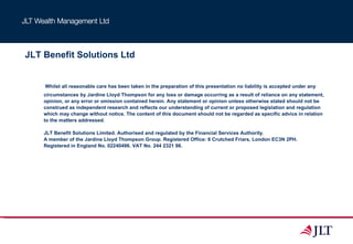 JLT Benefit Solutions Ltd   Whilst all reasonable care has been taken in the preparation of this presentation no liability is accepted under any circumstances by Jardine Lloyd Thompson for any loss or damage occurring as a result of reliance on any statement, opinion, or any error or omission contained herein. Any statement or opinion unless otherwise stated should not be construed as independent research and reflects our understanding of current or proposed legislation and regulation which may change without notice. The content of this document should not be regarded as specific advice in relation to the matters addressed.  JLT Benefit Solutions Limited. Authorised and regulated by the Financial Services Authority.  A member of the Jardine Lloyd Thompson Group. Registered Office: 6 Crutched Friars, London EC3N 2PH.  Registered in England No. 02240496. VAT No. 244 2321 96. 
