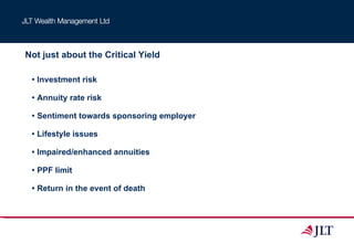 Not just about the Critical Yield Investment risk Annuity rate risk Sentiment towards sponsoring employer Lifestyle issues Impaired/enhanced annuities PPF limit Return in the event of death 