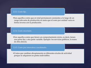 •Son aquellos costos que en total permanecen constantes a lo largo de un
rango relevante de producción en tanto que el costo por unidad varia en
forma inversa con la producción.
2.5.3. Costo fijo.
•Son aquellos costos que tienen un comportamiento mixto, es decir, tienen
una parte fija y otra parte variable. Ejemplo: los servicios públicos, la mano
de obra directa.
2.5.4. Costo mezclado.
•Costos que cambian abruptamente en diferentes niveles de actividad
porque se adquieren en partes indivisibles.
2.5.5. Costo por intervalos o escalonado.
 