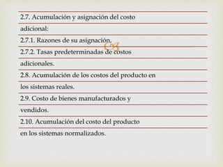 
2.7. Acumulación y asignación del costo
adicional:
2.7.1. Razones de su asignación,
2.7.2. Tasas predeterminadas de costos
adicionales.
2.8. Acumulación de los costos del producto en
los sistemas reales.
2.9. Costo de bienes manufacturados y
vendidos.
2.10. Acumulación del costo del producto
en los sistemas normalizados.
 