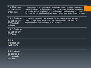 3.1. Métodos
de costeo de
productos:
Cuando es factible dividir la producción en lotes, debido a que cada
producto o lotes conllevan tiempos y operaciones distintas, se genera
poco volumen de producción y grandes tiempos de espera, la obtención
del costo será a través del sistema de costo por órdenes de producción.
3.1.1. Sistema
de costeo de
órdenes de
trabajo
Un sistema de costeo por ordenes de trabajo es el mas apropiado
cuando los productos manufacturados difieren en cuanto a los
requerimientos de materiales y de conversión.
3.1.2. Sistema
de costeo por
proceso,
3.1.3.
Métodos de
evaluación.
3.2. Sistema
de costeo por
órdenes de
trabajo.
 