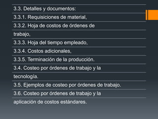 3.3. Detalles y documentos:
3.3.1. Requisiciones de material,
3.3.2. Hoja de costos de órdenes de
trabajo,
3.3.3. Hoja del tiempo empleado,
3.3.4. Costos adicionales,
3.3.5. Terminación de la producción.
3.4. Costeo por órdenes de trabajo y la
tecnología.
3.5. Ejemplos de costeo por órdenes de trabajo.
3.6. Costeo por órdenes de trabajo y la
aplicación de costos estándares.
 