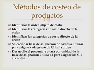 
Métodos de costeo de
productos
 Identificar la orden objeto de costo
 Identificar las categorías de costo directo de la
orden
 Identificar las categorías de costo directo de la
orden
 Seleccionar base de asignación de costos a utilizar
para asignar cada grupo de CIF a la orden
 Desarrolle el porcentaje o tasa por unidad de la
Base de asignación utiliza da para asignar los CIF
ala orden
 