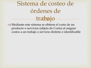
Sistema de costeo de
órdenes de
trabajo
 Mediante este sistema se obtiene el costo de un
producto o servicios (objeto de Costo) al asignar
costos a un trabajo o servicio distinto e identificable
 