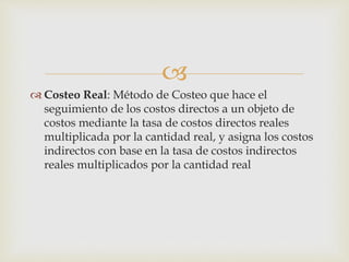 
 Costeo Real: Método de Costeo que hace el
seguimiento de los costos directos a un objeto de
costos mediante la tasa de costos directos reales
multiplicada por la cantidad real, y asigna los costos
indirectos con base en la tasa de costos indirectos
reales multiplicados por la cantidad real
 