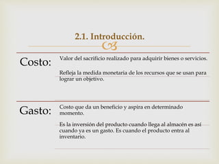 
2.1. Introducción.
Costo: Valor del sacrificio realizado para adquirir bienes o servicios.
Refleja la medida monetaria de los recursos que se usan para
lograr un objetivo.
Gasto: Costo que da un beneficio y aspira en determinado
momento.
Es la inversión del producto cuando llega al almacén es así
cuando ya es un gasto. Es cuando el producto entra al
inventario.
 
