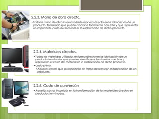 2.2.3. Mano de obra directa.
•Toda la mano de obra involucrada de manera directa en la fabricación de un
producto terminado que puede asociarse fácilmente con este y que representa
un importante costo del material en la elaboración de dicho producto.
2.2.4. Materiales directos.
•Todos los materiales utilizados en forma directa en la fabricación de un
producto terminado, que pueden identificarse fácilmente con éste y
representa el costo del material en la elaboración de dicho producto.
•costo primo.
•Aquellos costos que se relacionan en forma directa con la fabricación de un
producto.
2.2.6. Costo de conversión.
•Aquellos costos incurridos en la transformación de los materiales directos en
productos terminados.
 